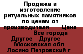 Продажа и изготовление ритуальных памятников по ценам от производителя!!! › Цена ­ 5 000 - Все города Другое » Другое   . Московская обл.,Лосино-Петровский г.